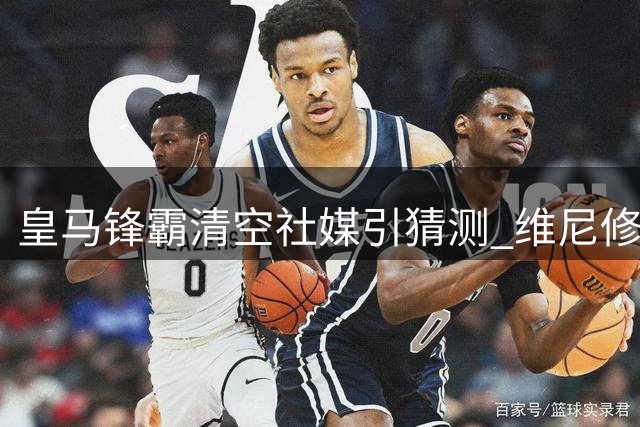皇马锋霸清空社媒引猜测 维尼修斯或加盟枪手倒计时